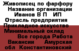 Живописец по фарфору › Название организации ­ Иванов В.П., ИП › Отрасль предприятия ­ Прикладное искусство › Минимальный оклад ­ 30 000 - Все города Работа » Вакансии   . Амурская обл.,Константиновский р-н